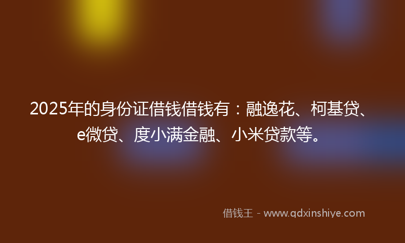 2025年的身份证借钱借钱有：融逸花、柯基贷、e微贷、度小满金融、小米贷款等。
