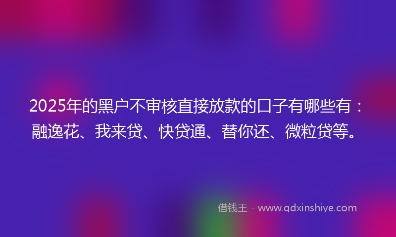 2025年的黑户不审核直接放款的口子有哪些有：融逸花、我来贷、快贷通、替你还、微粒贷等。