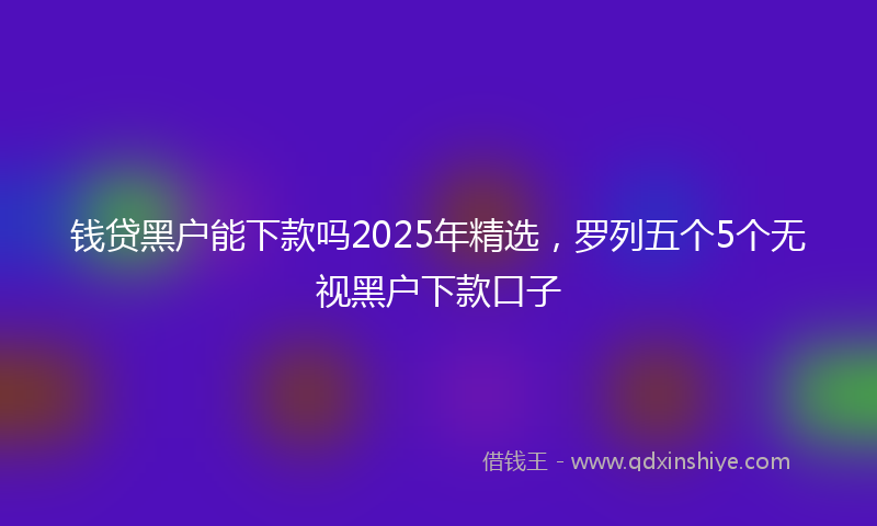 钱贷黑户能下款吗2025年精选，罗列五个5个无视黑户下款口子