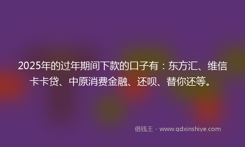 2025年的过年期间下款的口子有：东方汇、维信卡卡贷、中原消费金融、还呗、替你还等。