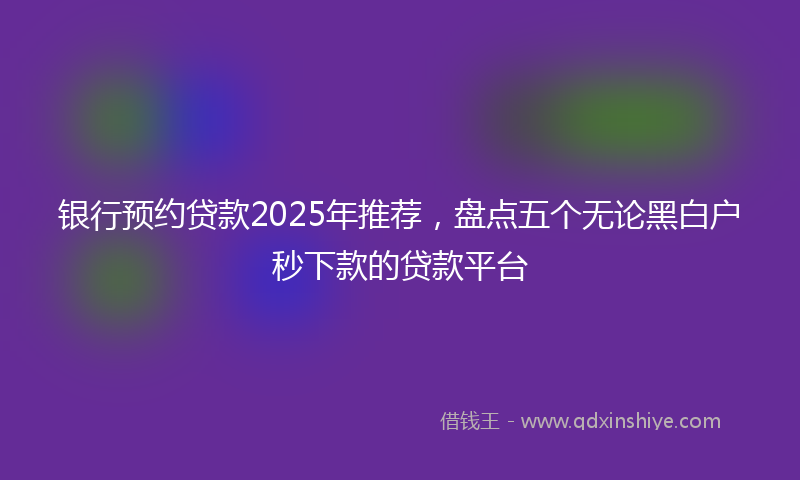 银行预约贷款2025年推荐，盘点五个无论黑白户秒下款的贷款平台
