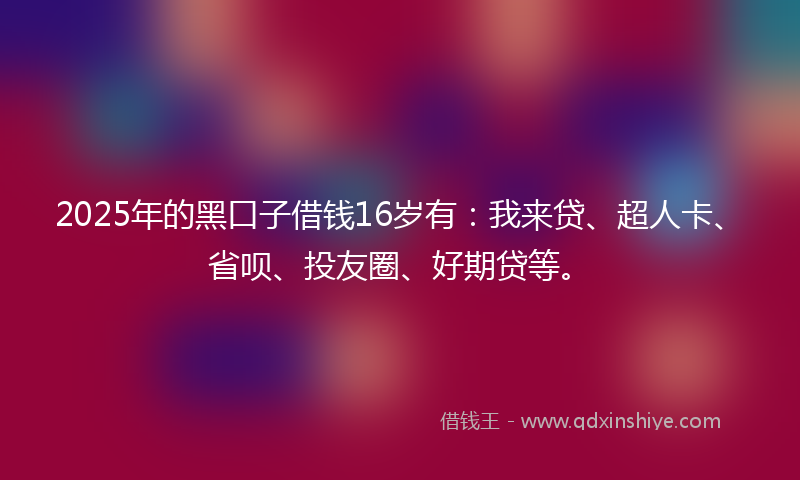 2025年的黑口子借钱16岁有：我来贷、超人卡、省呗、投友圈、好期贷等。