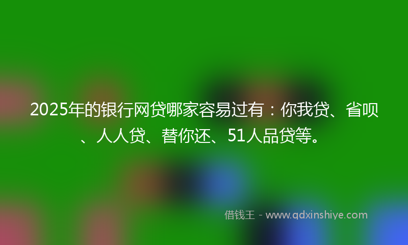 2025年的银行网贷哪家容易过有：你我贷、省呗、人人贷、替你还、51人品贷等。