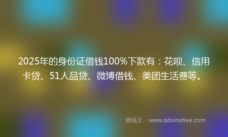 2025年的身份证借钱100%下款有：花呗、信用卡贷、51人品贷、微博借钱、美团生活费等。