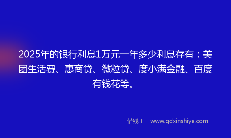 2025年的银行利息1万元一年多少利息存有：美团生活费、惠商贷、微粒贷、度小满金融、百度有钱花等。