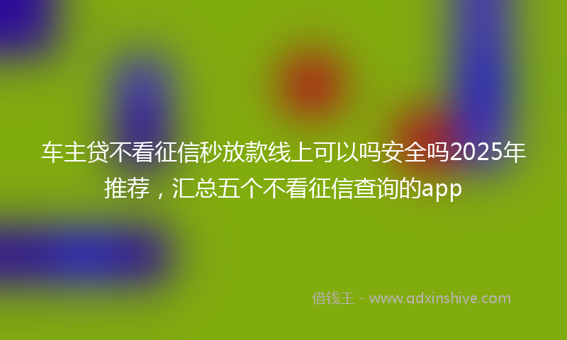 车主贷不看征信秒放款线上可以吗安全吗2025年推荐，汇总五个不看征信查询的app