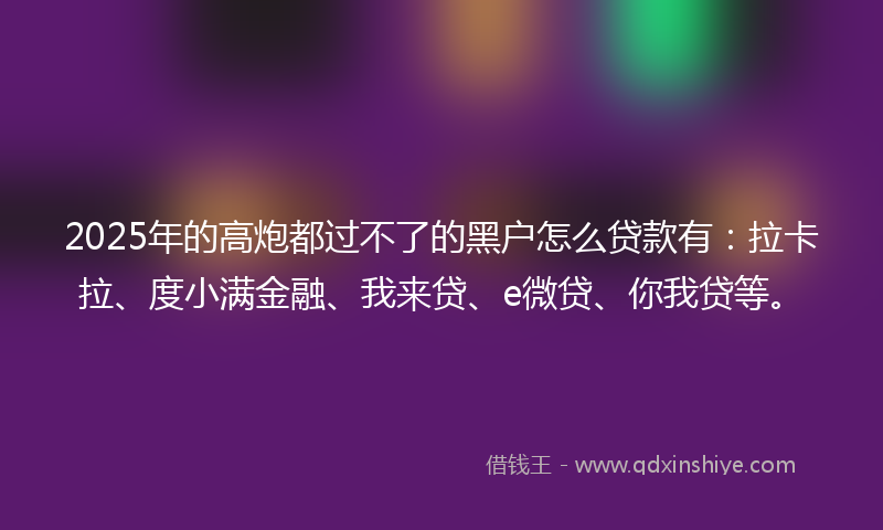 2025年的高炮都过不了的黑户怎么贷款有：拉卡拉、度小满金融、我来贷、e微贷、你我贷等。