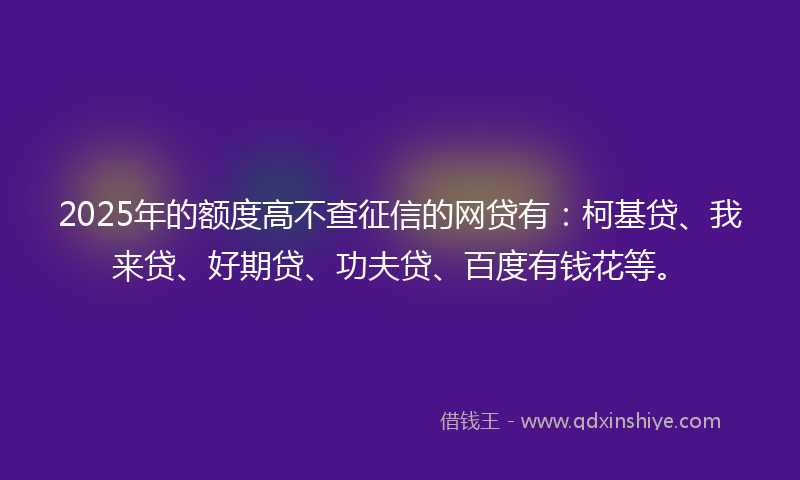 2025年的额度高不查征信的网贷有：柯基贷、我来贷、好期贷、功夫贷、百度有钱花等。