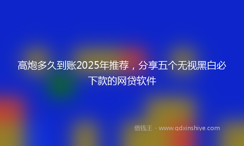 高炮多久到账2025年推荐，分享五个无视黑白必下款的网贷软件