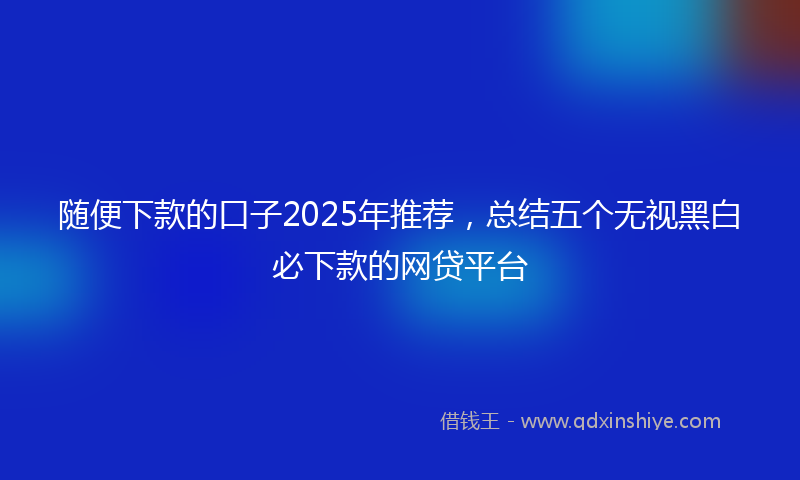 随便下款的口子2025年推荐，总结五个无视黑白必下款的网贷平台