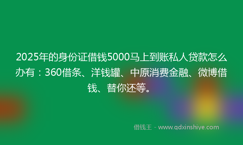 2025年的身份证借钱5000马上到账私人贷款怎么办有：360借条、洋钱罐、中原消费金融、微博借钱、替你还等。