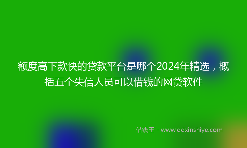 额度高下款快的贷款平台是哪个2024年精选，概括五个失信人员可以借钱的网贷软件