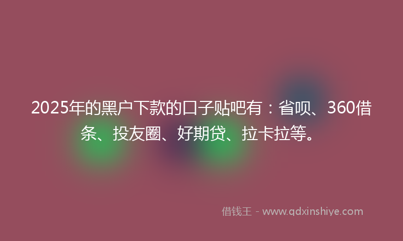2025年的黑户下款的口子贴吧有：省呗、360借条、投友圈、好期贷、拉卡拉等。