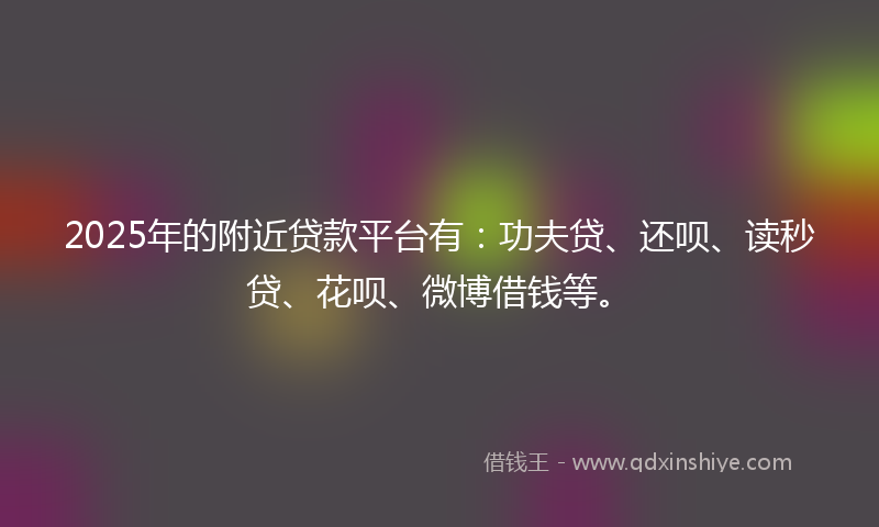 2025年的附近贷款平台有：功夫贷、还呗、读秒贷、花呗、微博借钱等。