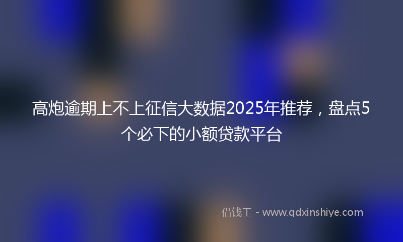 高炮逾期上不上征信大数据2025年推荐，盘点5个必下的小额贷款平台