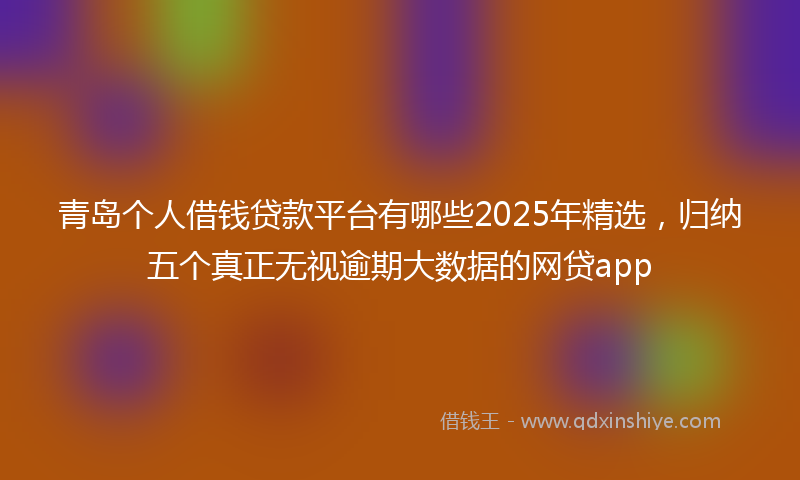 青岛个人借钱贷款平台有哪些2025年精选，归纳五个真正无视逾期大数据的网贷app