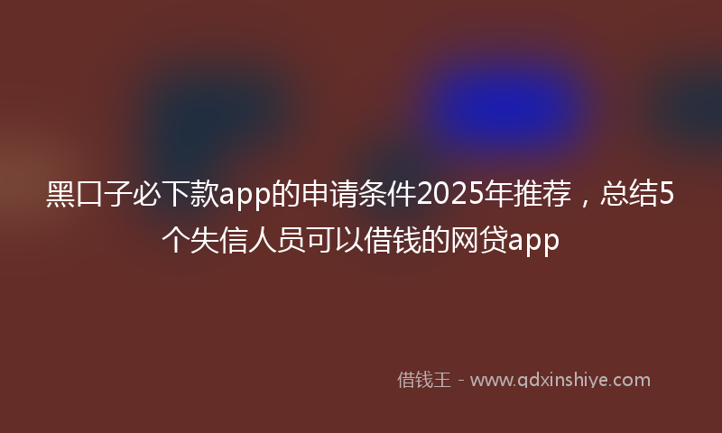 黑口子必下款app的申请条件2025年推荐，总结5个失信人员可以借钱的网贷app