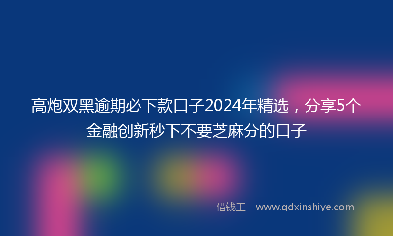 高炮双黑逾期必下款口子2024年精选，分享5个金融创新秒下不要芝麻分的口子
