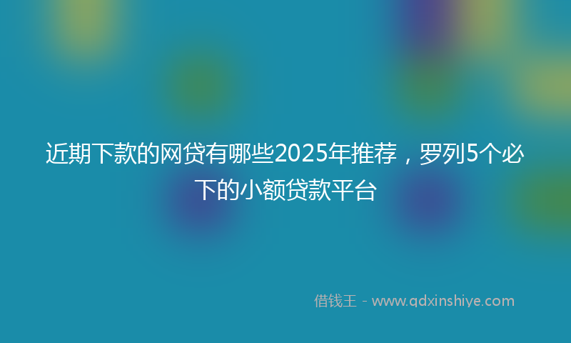 近期下款的网贷有哪些2025年推荐，罗列5个必下的小额贷款平台