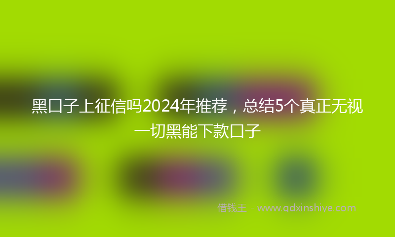 黑口子上征信吗2024年推荐，总结5个真正无视一切黑能下款口子