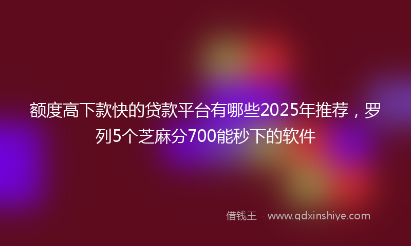 额度高下款快的贷款平台有哪些2025年推荐，罗列5个芝麻分700能秒下的软件