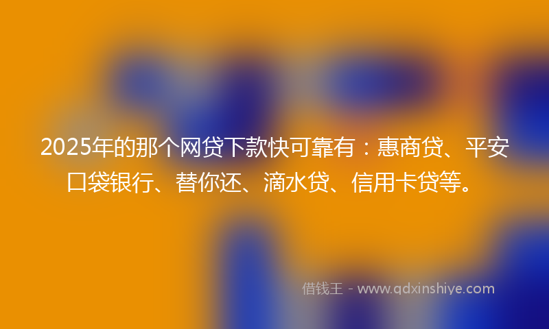 2025年的那个网贷下款快可靠有：惠商贷、平安口袋银行、替你还、滴水贷、信用卡贷等。