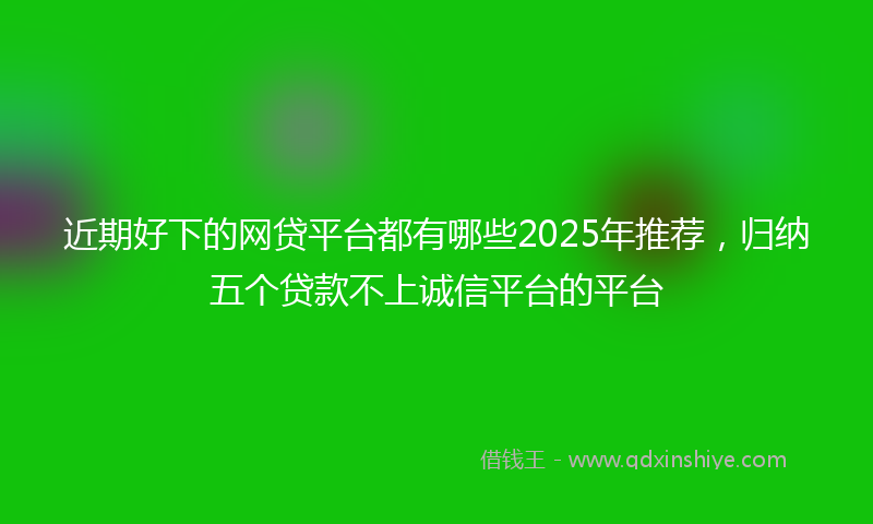 近期好下的网贷平台都有哪些2025年推荐，归纳五个贷款不上诚信平台的平台