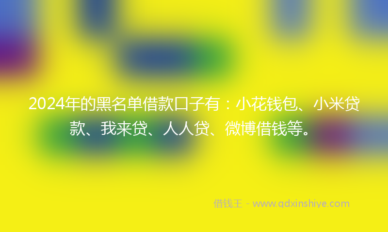 2024年的黑名单借款口子有：小花钱包、小米贷款、我来贷、人人贷、微博借钱等。