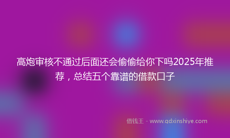 高炮审核不通过后面还会偷偷给你下吗2025年推荐，总结五个靠谱的借款口子