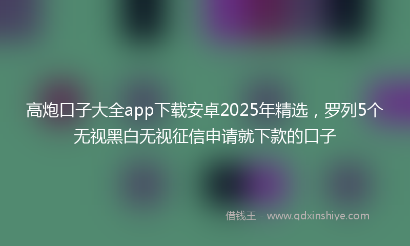 高炮口子大全app下载安卓2025年精选，罗列5个无视黑白无视征信申请就下款的口子