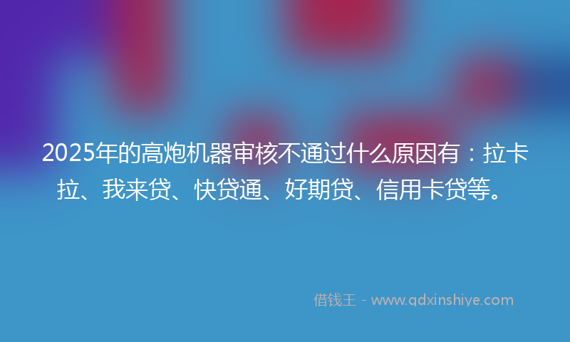 2025年的高炮机器审核不通过什么原因有：拉卡拉、我来贷、快贷通、好期贷、信用卡贷等。