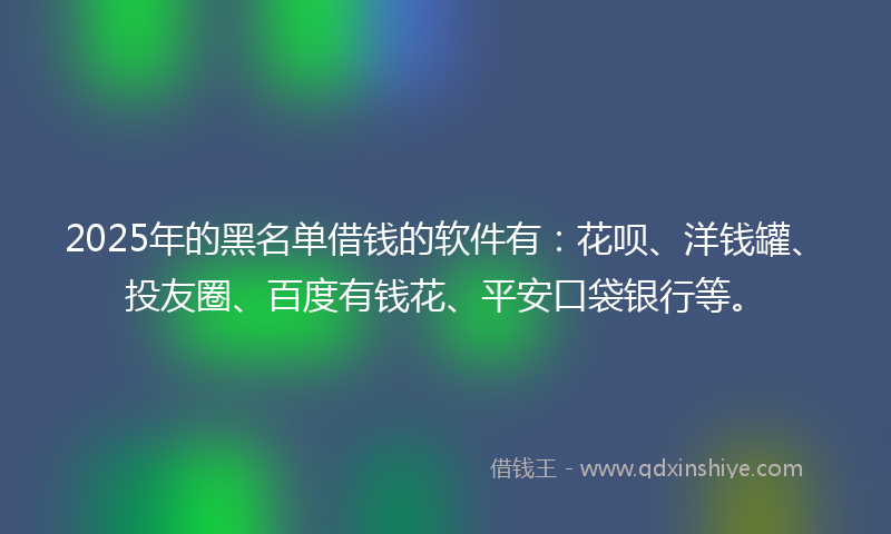 2025年的黑名单借钱的软件有：花呗、洋钱罐、投友圈、百度有钱花、平安口袋银行等。