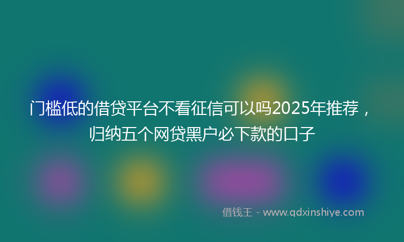 门槛低的借贷平台不看征信可以吗2025年推荐，归纳五个网贷黑户必下款的口子