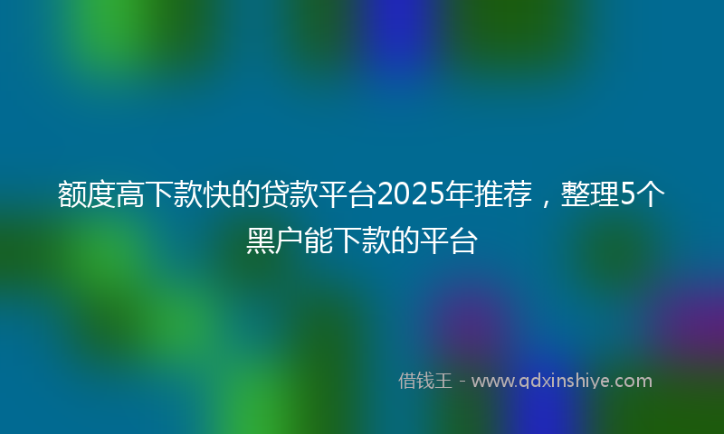 额度高下款快的贷款平台2025年推荐，整理5个黑户能下款的平台