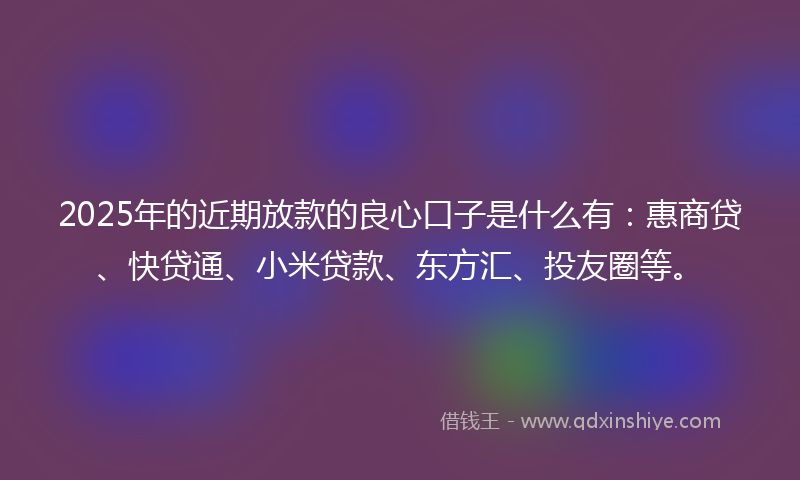 2025年的近期放款的良心口子是什么有：惠商贷、快贷通、小米贷款、东方汇、投友圈等。