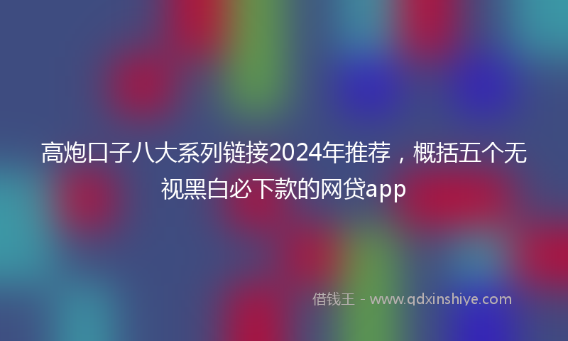 高炮口子八大系列链接2024年推荐，概括五个无视黑白必下款的网贷app