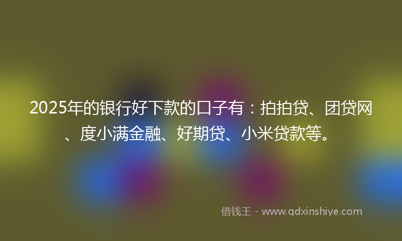 2025年的银行好下款的口子有：拍拍贷、团贷网、度小满金融、好期贷、小米贷款等。