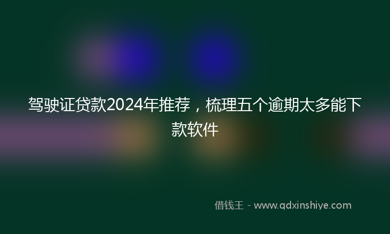 驾驶证贷款2024年推荐，梳理五个逾期太多能下款软件
