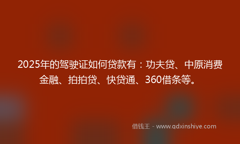 2025年的驾驶证如何贷款有：功夫贷、中原消费金融、拍拍贷、快贷通、360借条等。