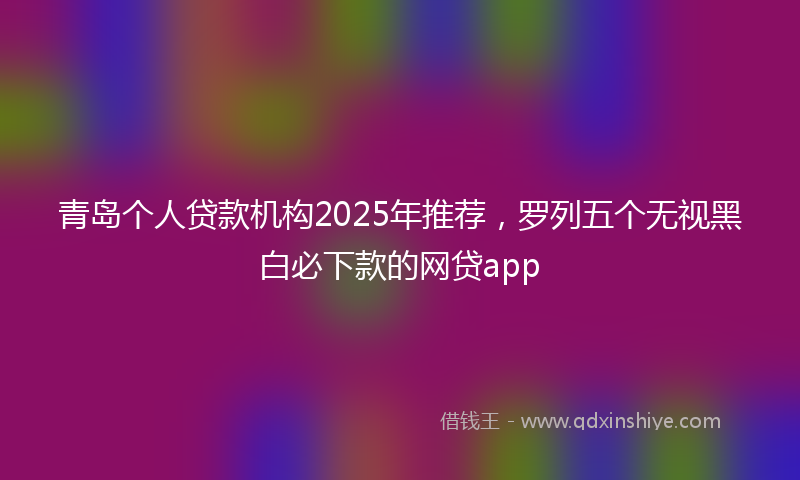 青岛个人贷款机构2025年推荐，罗列五个无视黑白必下款的网贷app