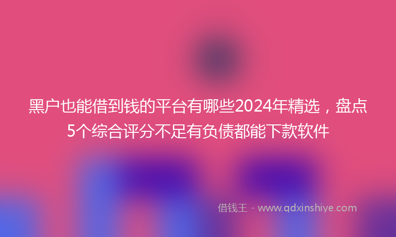 黑户也能借到钱的平台有哪些2024年精选，盘点5个综合评分不足有负债都能下款软件
