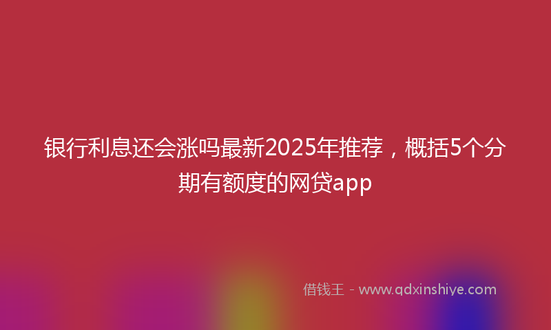 银行利息还会涨吗最新2025年推荐，概括5个分期有额度的网贷app