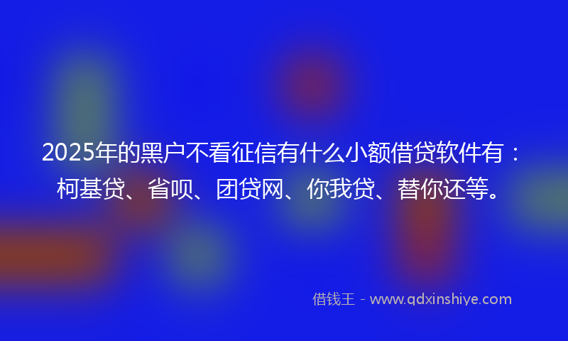 2025年的黑户不看征信有什么小额借贷软件有：柯基贷、省呗、团贷网、你我贷、替你还等。
