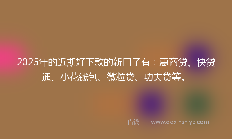 2025年的近期好下款的新口子有：惠商贷、快贷通、小花钱包、微粒贷、功夫贷等。