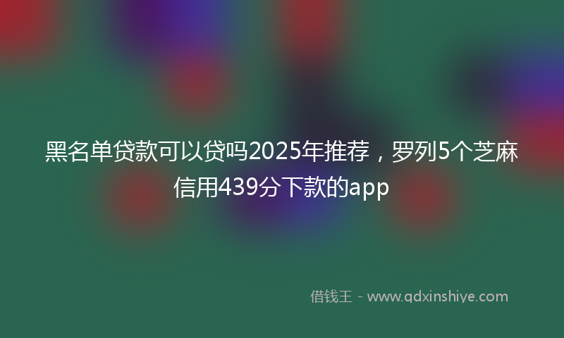 黑名单贷款可以贷吗2025年推荐，罗列5个芝麻信用439分下款的app