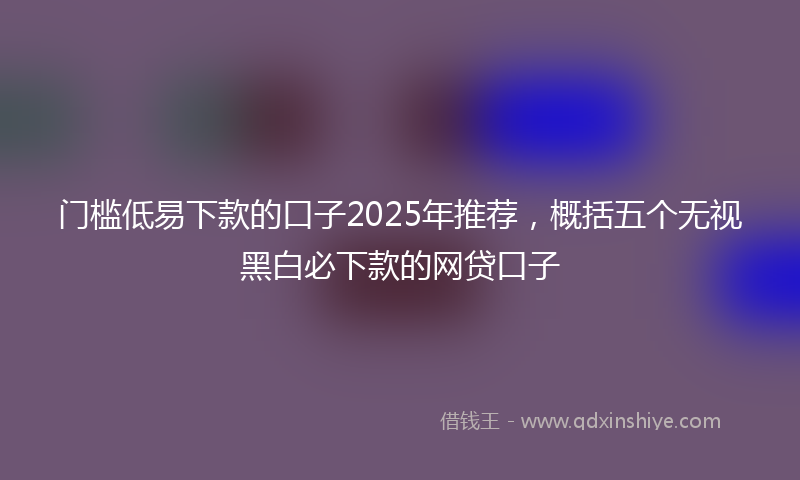 门槛低易下款的口子2025年推荐，概括五个无视黑白必下款的网贷口子