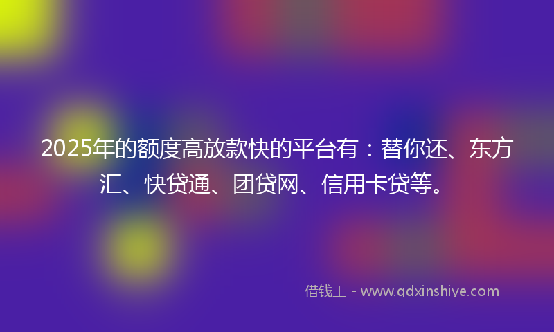 2025年的额度高放款快的平台有：替你还、东方汇、快贷通、团贷网、信用卡贷等。