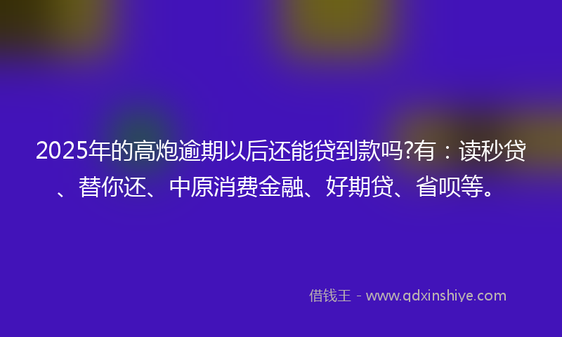 2025年的高炮逾期以后还能贷到款吗?有：读秒贷、替你还、中原消费金融、好期贷、省呗等。