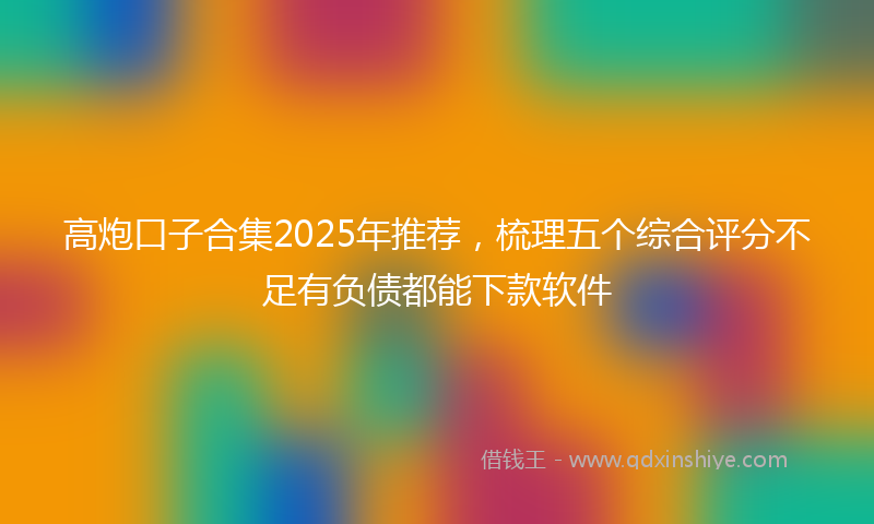 高炮口子合集2025年推荐，梳理五个综合评分不足有负债都能下款软件