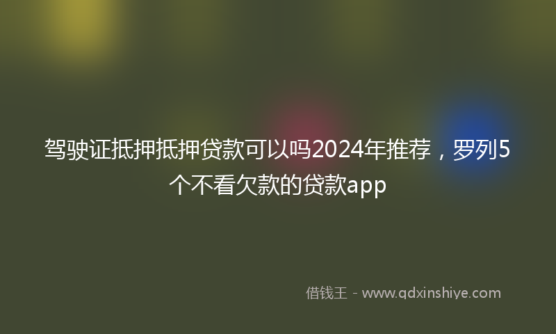 驾驶证抵押抵押贷款可以吗2024年推荐，罗列5个不看欠款的贷款app